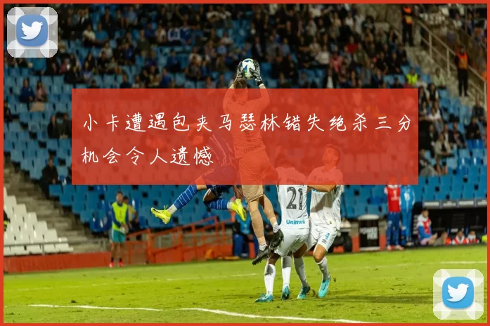 小卡遭遇包夹马瑟林错失绝杀三分机会令人遗憾