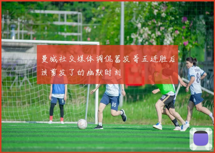 曼城社交媒体调侃蓄发哥五连胜后该剪发了的幽默时刻