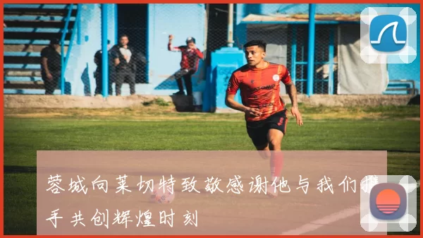 蓉城向莱切特致敬感谢他与我们携手共创辉煌时刻