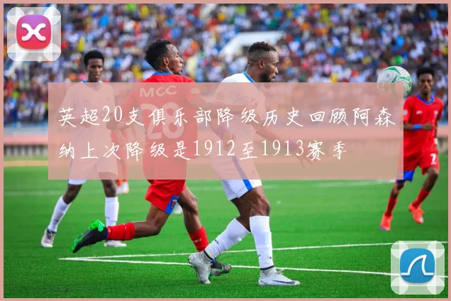 英超20支俱乐部降级历史回顾阿森纳上次降级是1912至1913赛季
