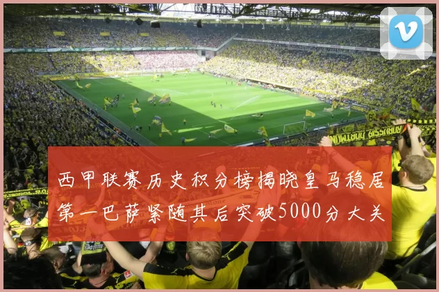 西甲联赛历史积分榜揭晓皇马稳居第一巴萨紧随其后突破5000分大关