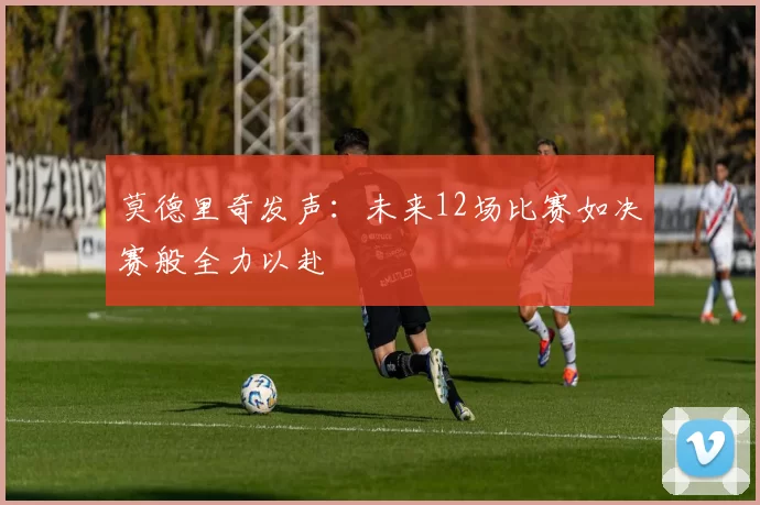 莫德里奇发声：未来12场比赛如决赛般全力以赴