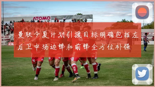 曼联今夏计划引援目标明确包括左后卫中场边锋和前锋全方位补强