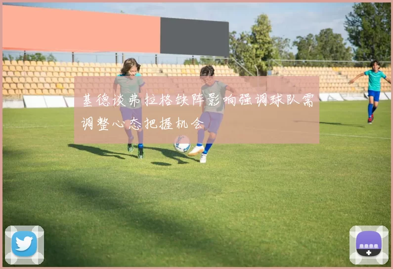基德谈弗拉格缺阵影响强调球队需调整心态把握机会