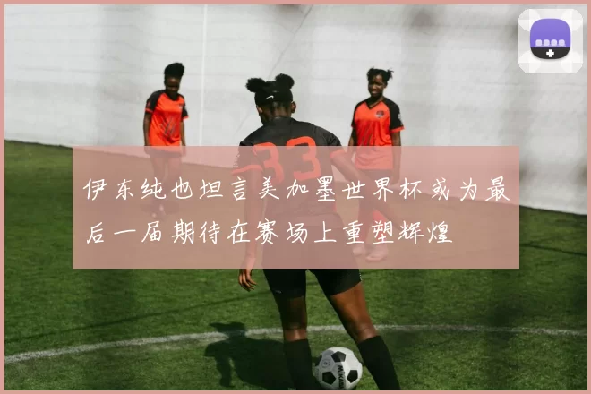 伊东纯也坦言美加墨世界杯或为最后一届期待在赛场上重塑辉煌