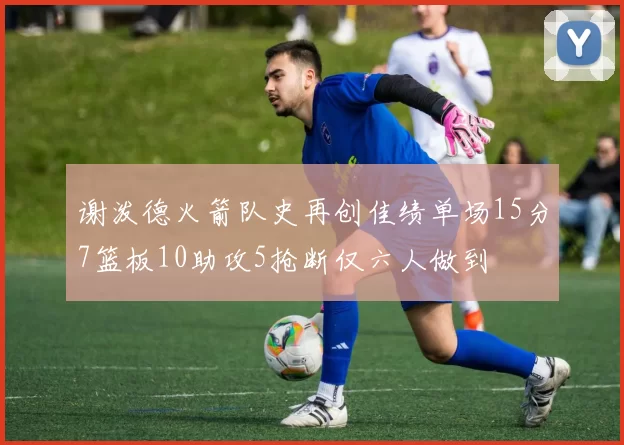 谢泼德火箭队史再创佳绩单场15分7篮板10助攻5抢断仅六人做到