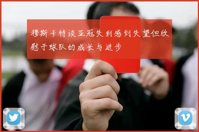 穆斯卡特谈亚冠失利感到失望但欣慰于球队的成长与进步