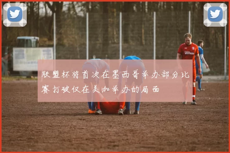 联盟杯将首次在墨西哥举办部分比赛打破仅在美加举办的局面
