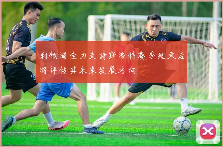 利物浦全力支持斯洛特赛季结束后将评估其未来发展方向