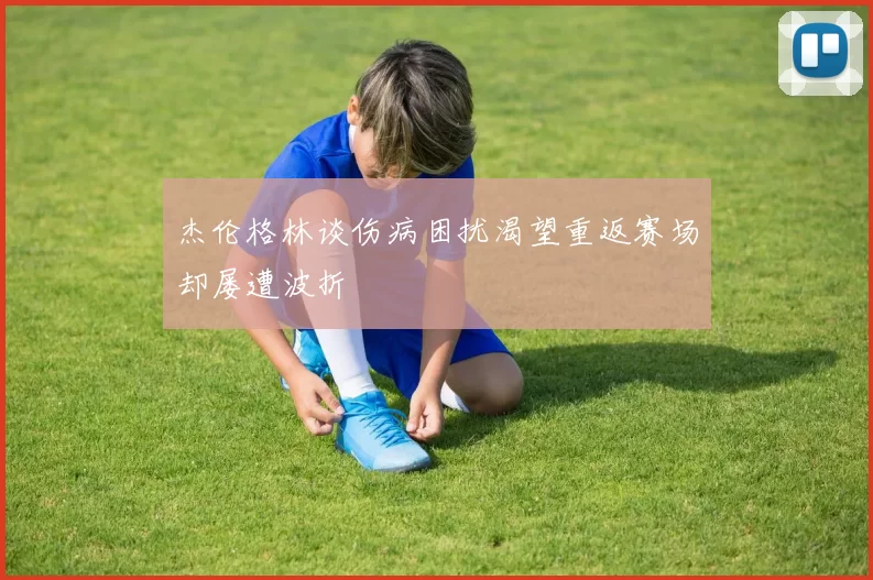 杰伦格林谈伤病困扰渴望重返赛场却屡遭波折