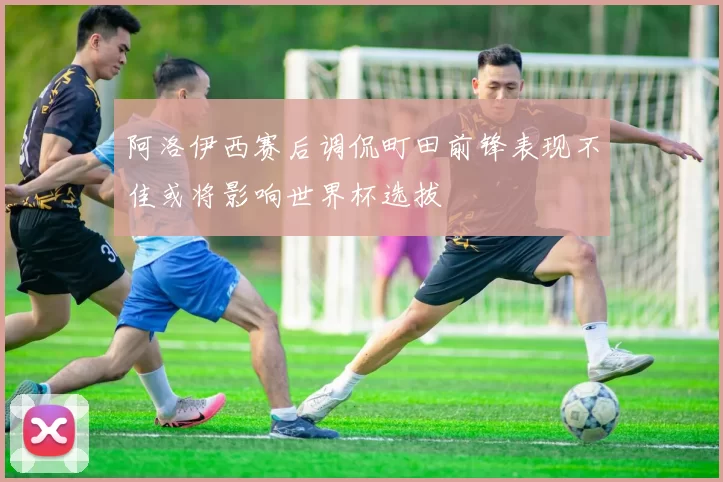 阿洛伊西赛后调侃町田前锋表现不佳或将影响世界杯选拔