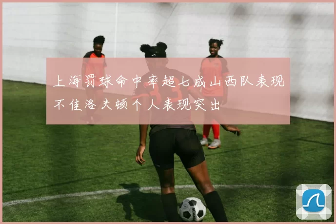 上海罚球命中率超七成山西队表现不佳洛夫顿个人表现突出