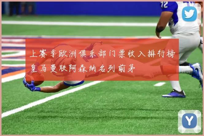 上赛季欧洲俱乐部门票收入排行榜皇马曼联阿森纳名列前茅