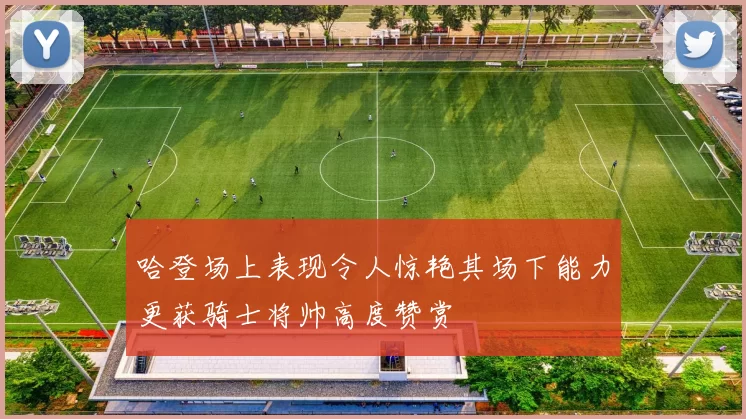 哈登场上表现令人惊艳其场下能力更获骑士将帅高度赞赏