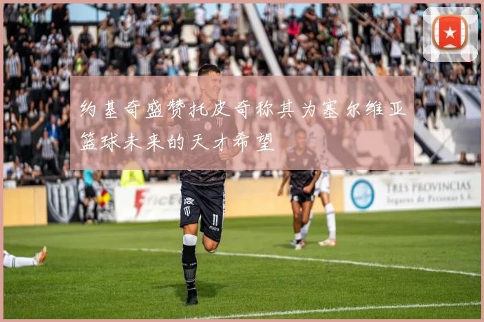 约基奇盛赞托皮奇称其为塞尔维亚篮球未来的天才希望