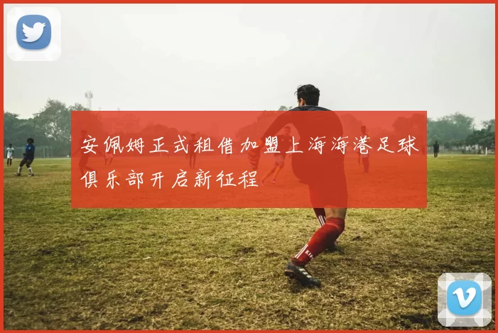 安佩姆正式租借加盟上海海港足球俱乐部开启新征程