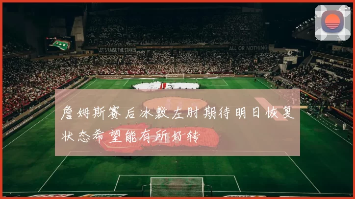 詹姆斯赛后冰敷左肘期待明日恢复状态希望能有所好转