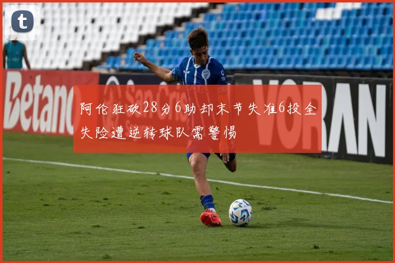 阿伦狂砍28分6助却末节失准6投全失险遭逆转球队需警惕