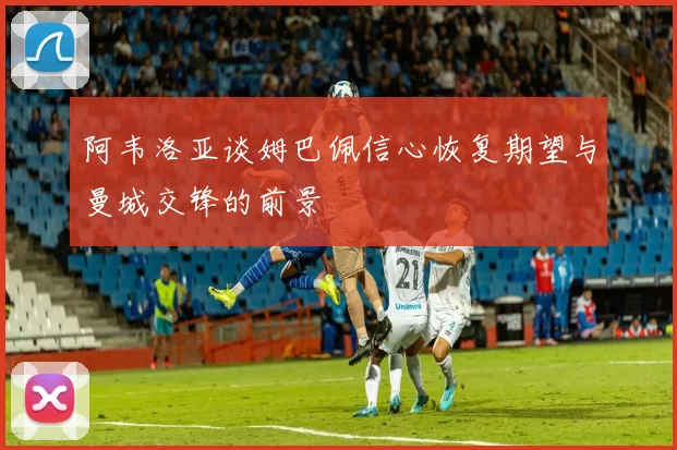 阿韦洛亚谈姆巴佩信心恢复期望与曼城交锋的前景