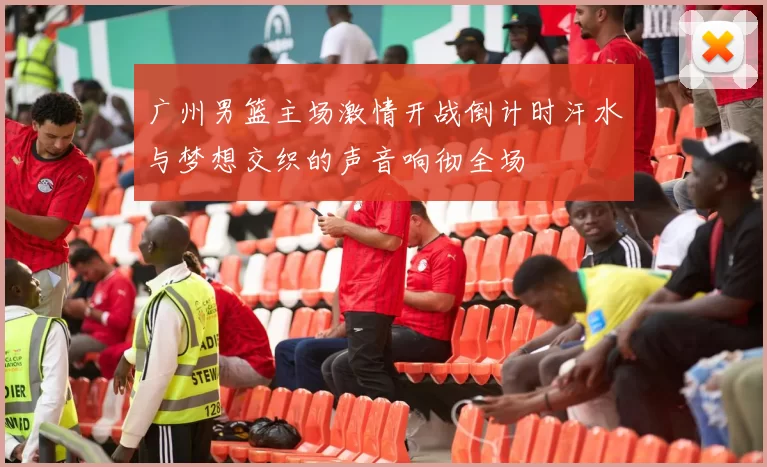 广州男篮主场激情开战倒计时汗水与梦想交织的声音响彻全场