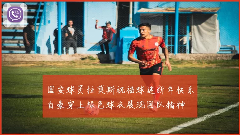 国安球员拉莫斯祝福球迷新年快乐自豪穿上绿色球衣展现团队精神